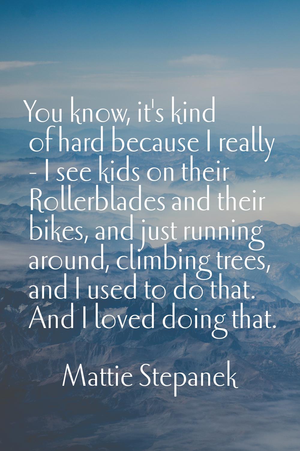 You know, it's kind of hard because I really - I see kids on their Rollerblades and their bikes, an