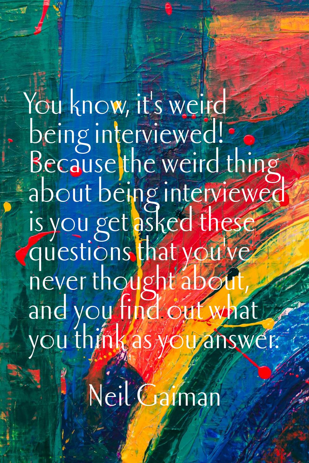 You know, it's weird being interviewed! Because the weird thing about being interviewed is you get 