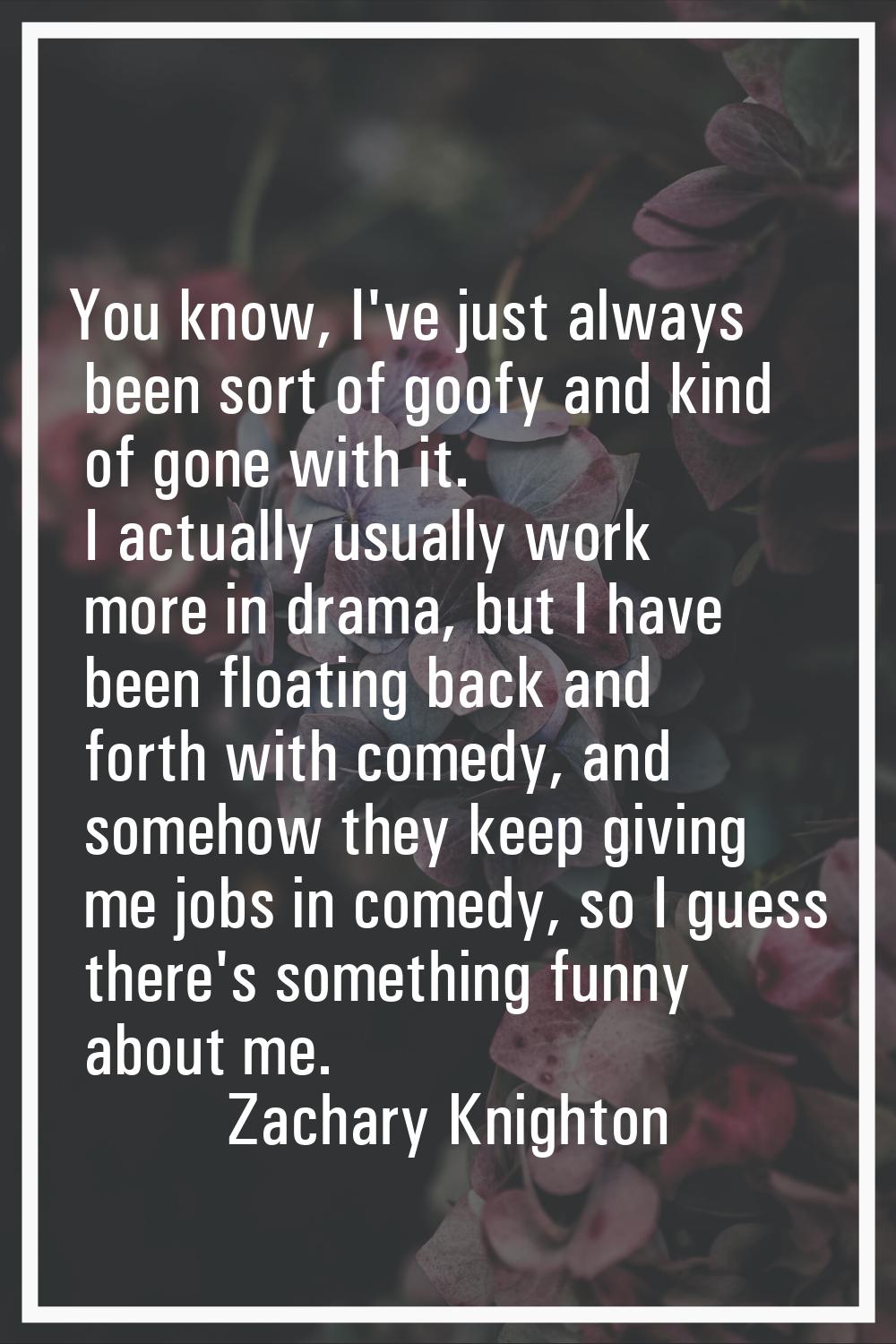 You know, I've just always been sort of goofy and kind of gone with it. I actually usually work mor