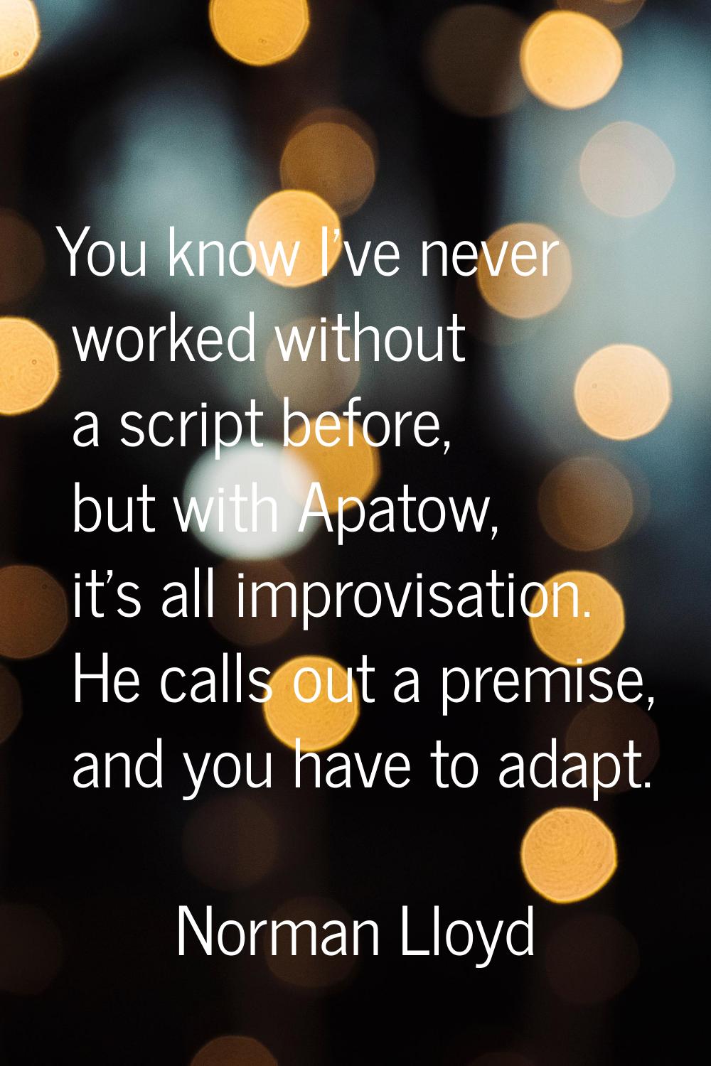You know I've never worked without a script before, but with Apatow, it's all improvisation. He cal