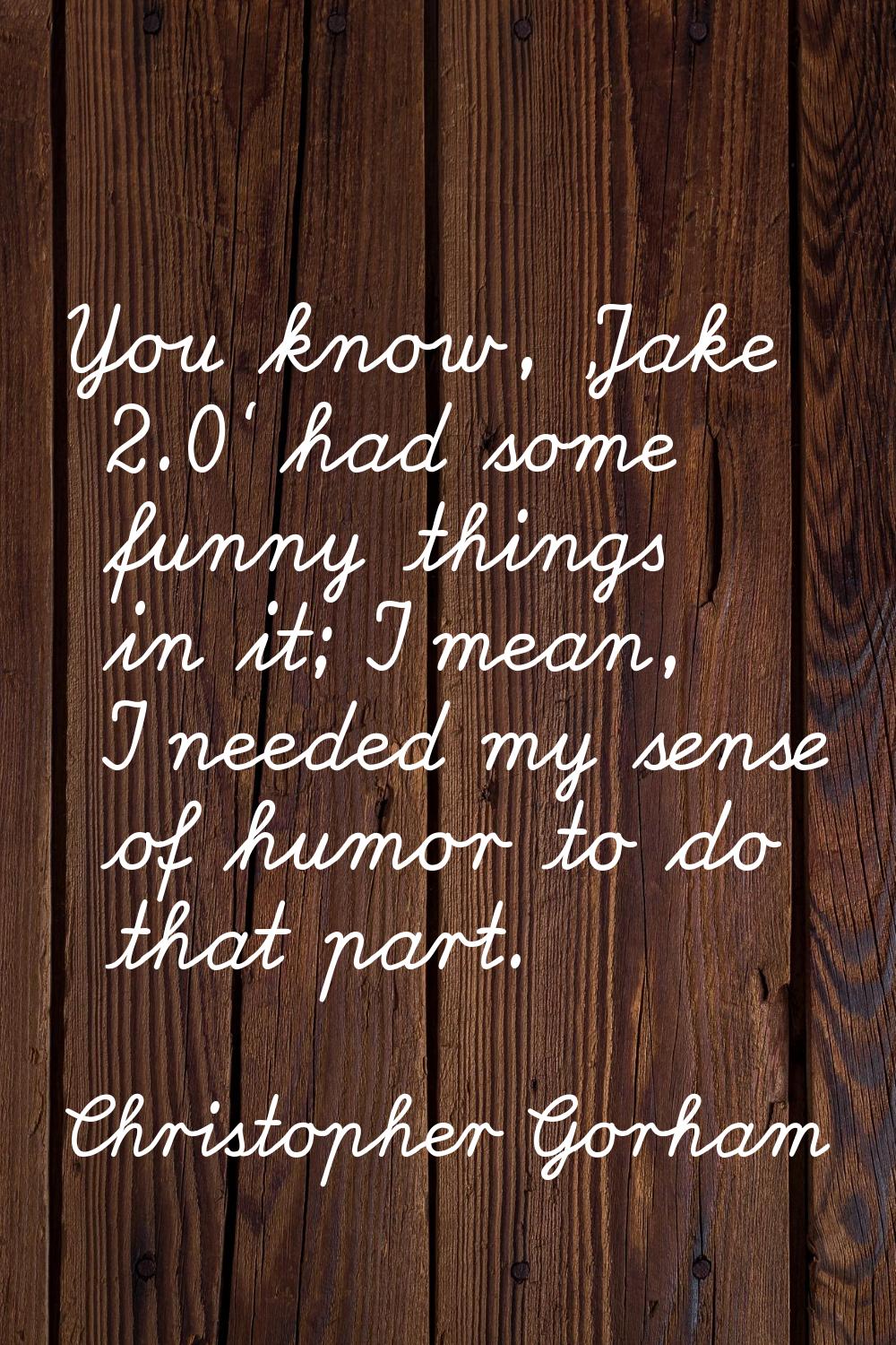 You know, 'Jake 2.0' had some funny things in it; I mean, I needed my sense of humor to do that par