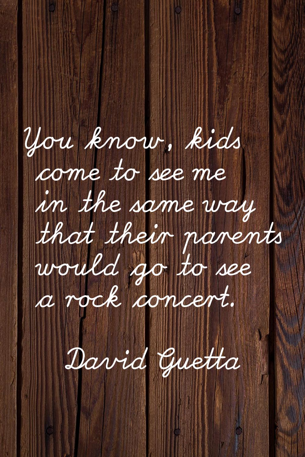 You know, kids come to see me in the same way that their parents would go to see a rock concert.