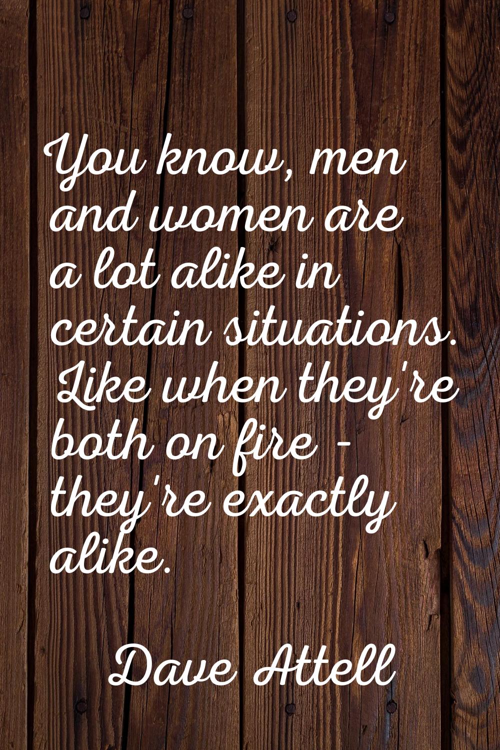 You know, men and women are a lot alike in certain situations. Like when they're both on fire - the