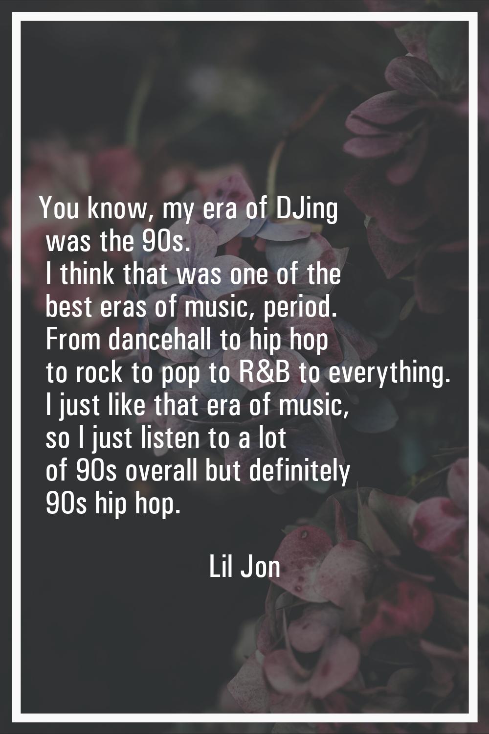 You know, my era of DJing was the 90s. I think that was one of the best eras of music, period. From