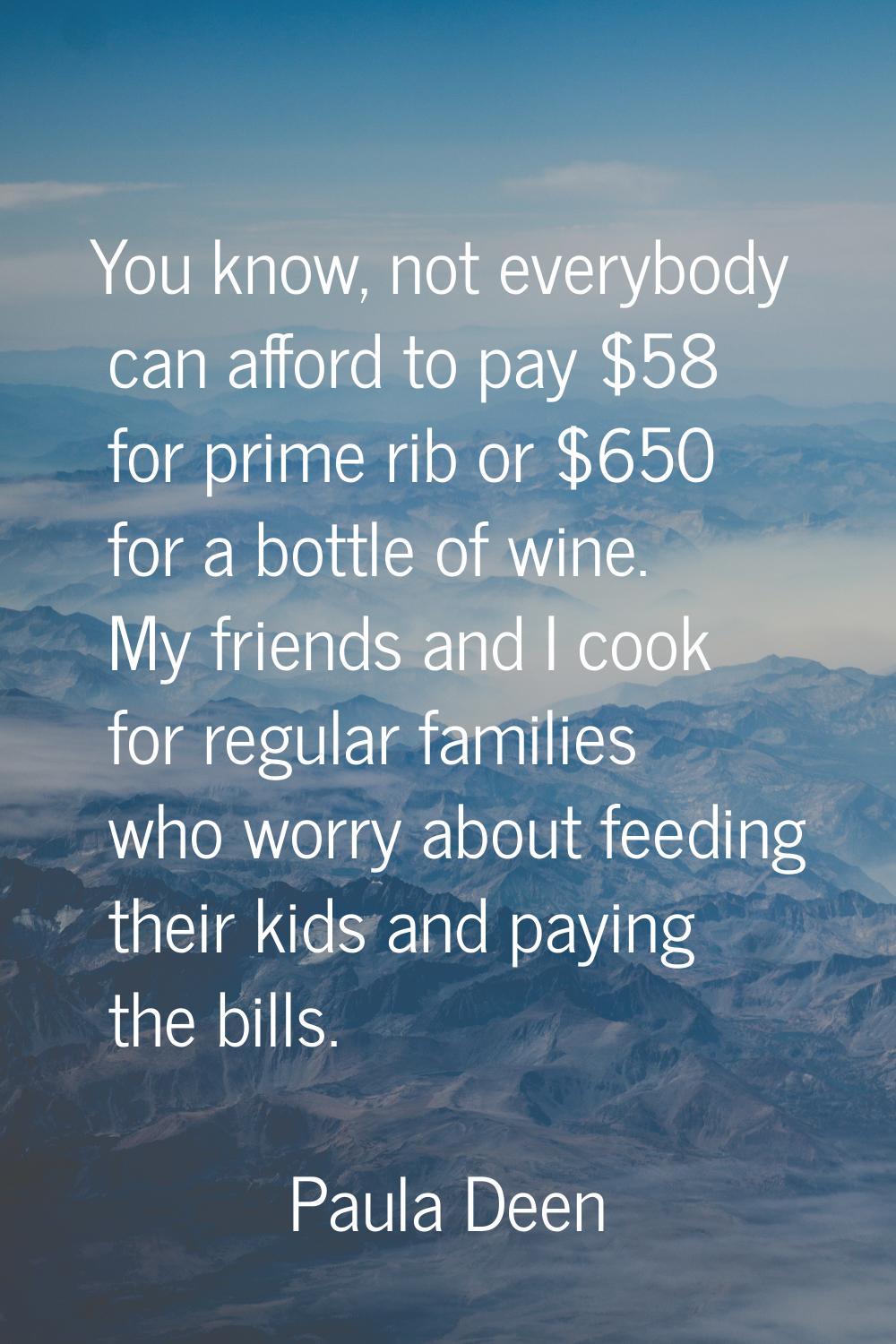 You know, not everybody can afford to pay $58 for prime rib or $650 for a bottle of wine. My friend