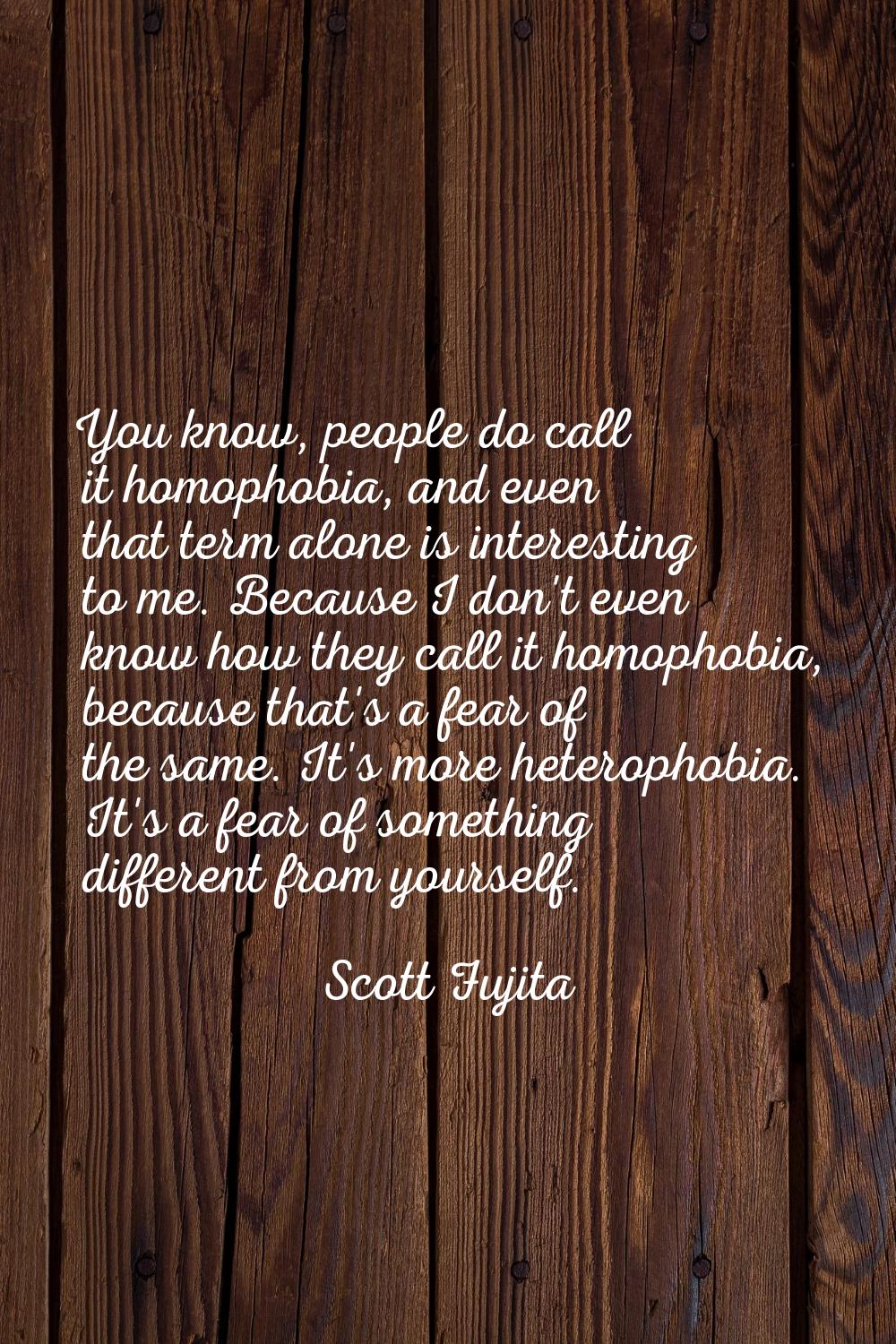 You know, people do call it homophobia, and even that term alone is interesting to me. Because I do