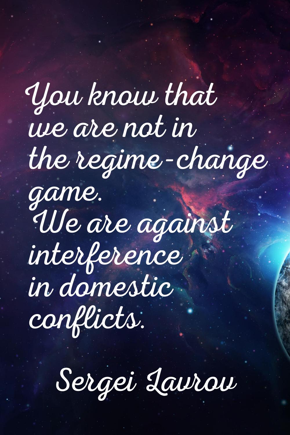 You know that we are not in the regime-change game. We are against interference in domestic conflic