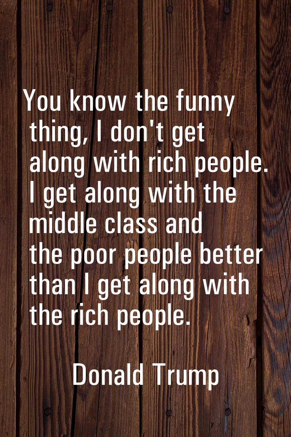 You know the funny thing, I don't get along with rich people. I get along with the middle class and