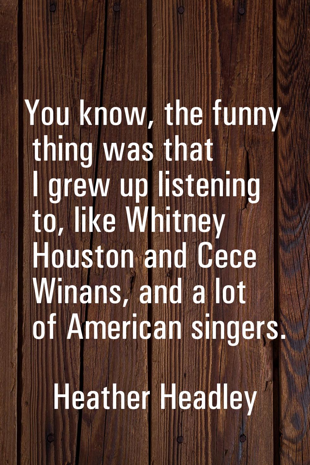 You know, the funny thing was that I grew up listening to, like Whitney Houston and Cece Winans, an