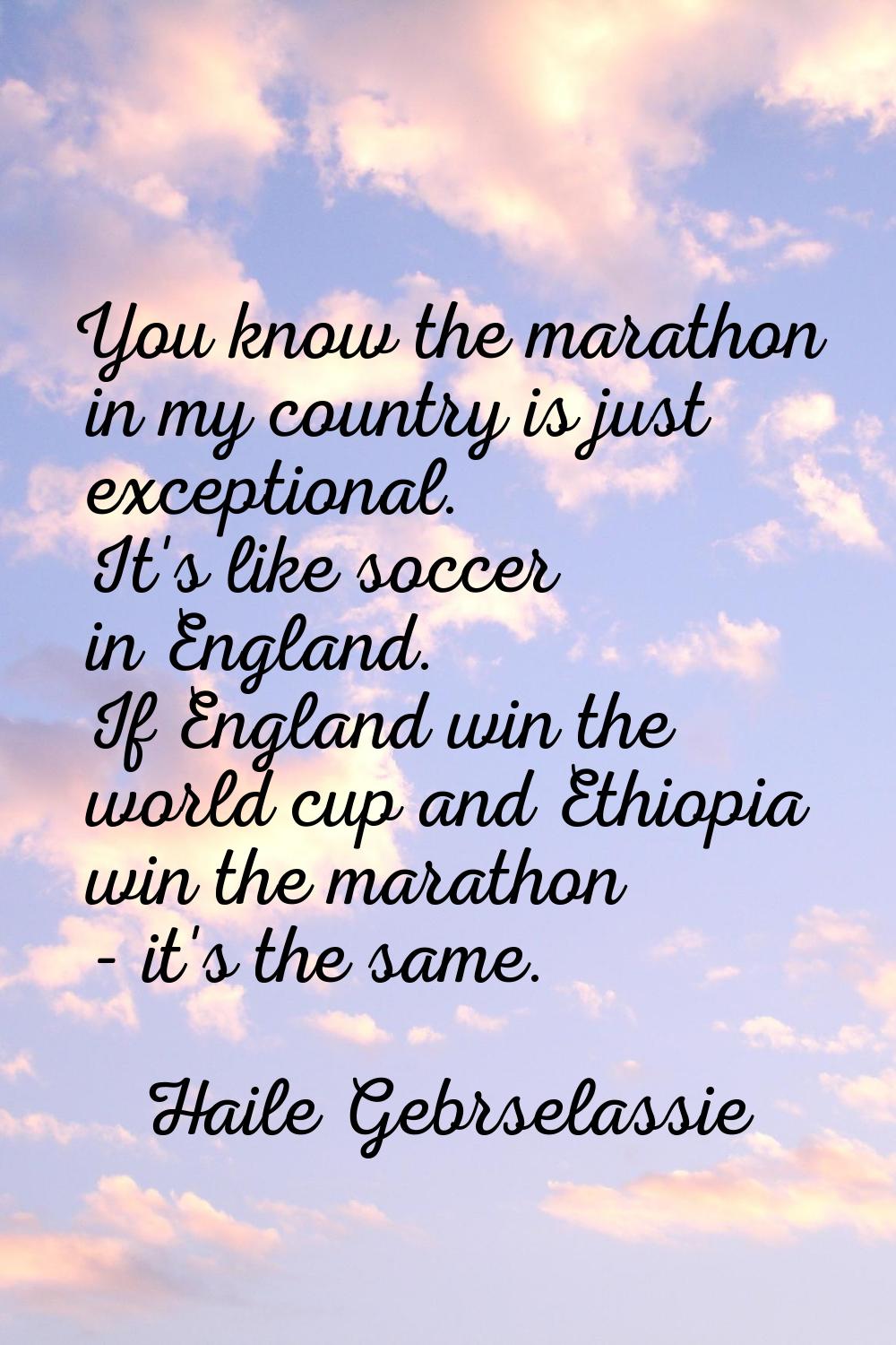 You know the marathon in my country is just exceptional. It's like soccer in England. If England wi
