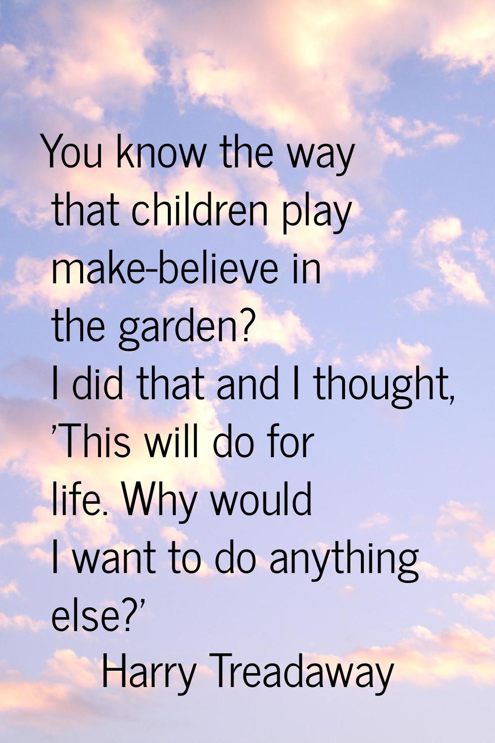You know the way that children play make-believe in the garden? I did that and I thought, 'This wil