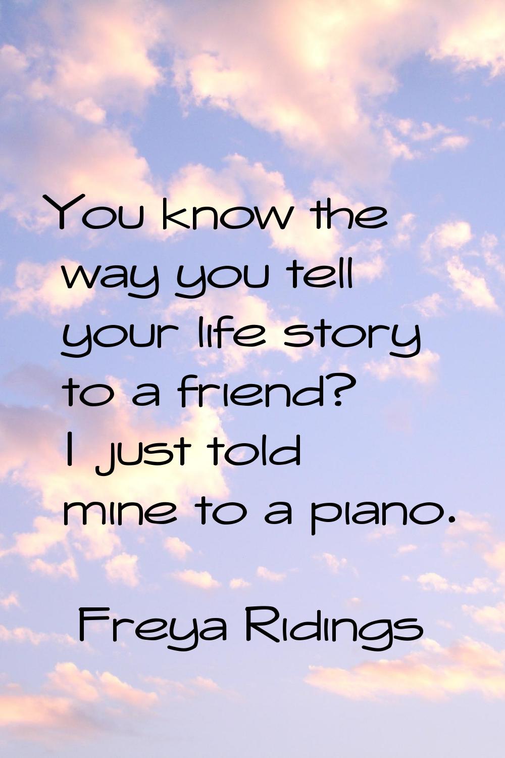 You know the way you tell your life story to a friend? I just told mine to a piano.
