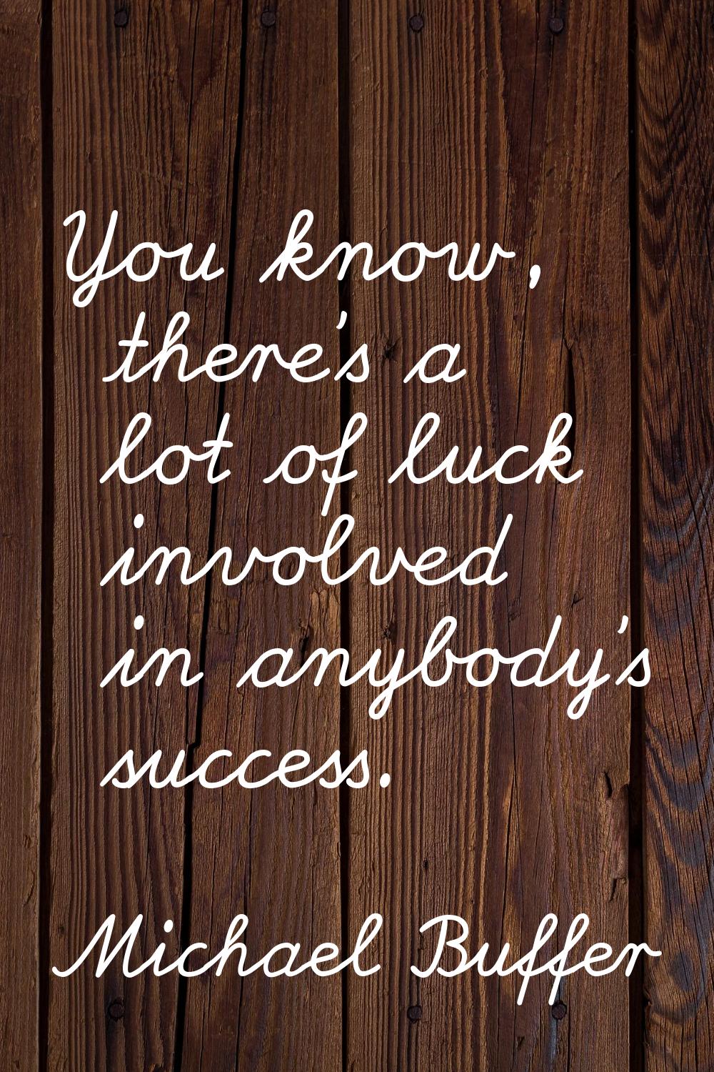 You know, there's a lot of luck involved in anybody's success.