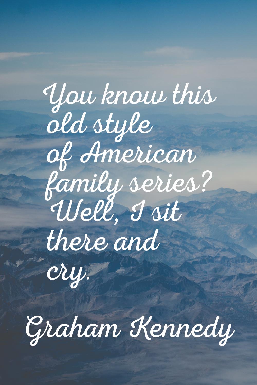 You know this old style of American family series? Well, I sit there and cry.