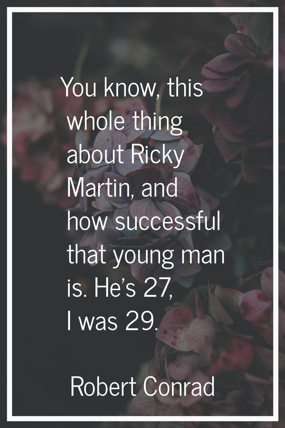 You know, this whole thing about Ricky Martin, and how successful that young man is. He's 27, I was