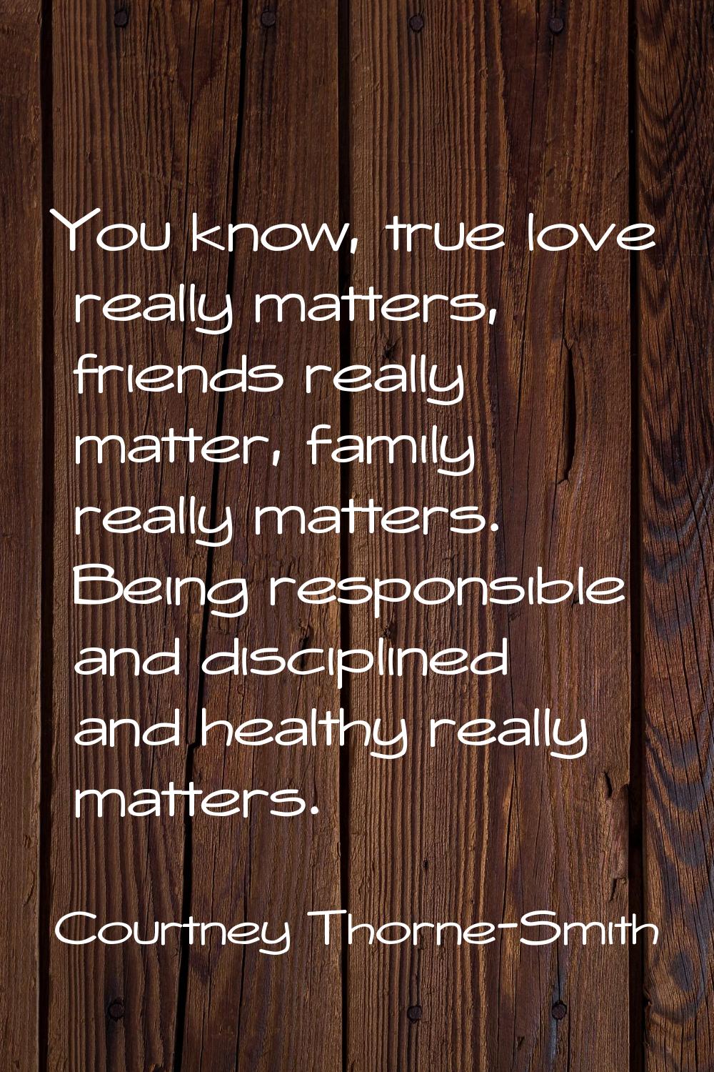 You know, true love really matters, friends really matter, family really matters. Being responsible