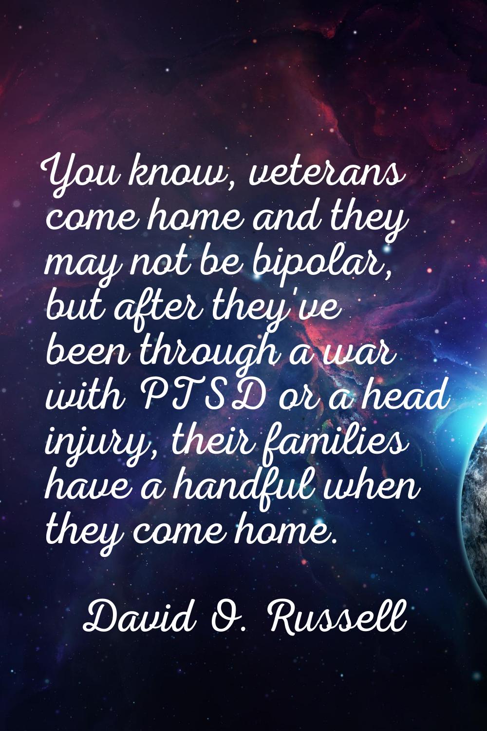 You know, veterans come home and they may not be bipolar, but after they've been through a war with