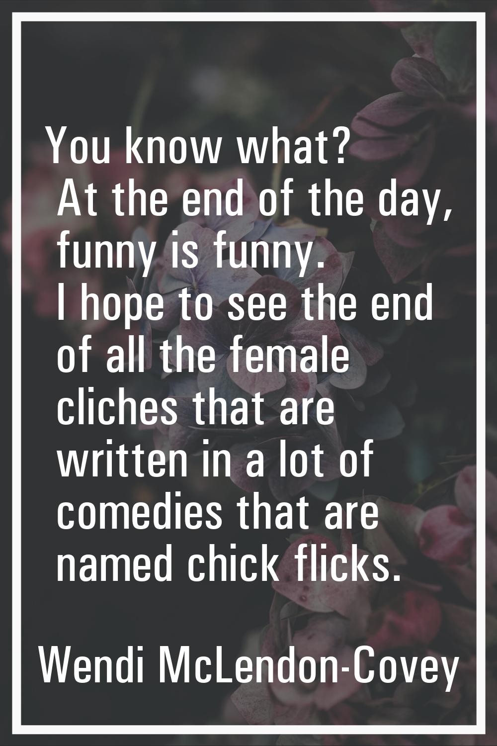 You know what? At the end of the day, funny is funny. I hope to see the end of all the female clich