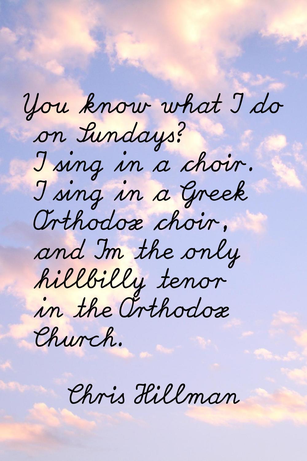 You know what I do on Sundays? I sing in a choir. I sing in a Greek Orthodox choir, and I'm the onl