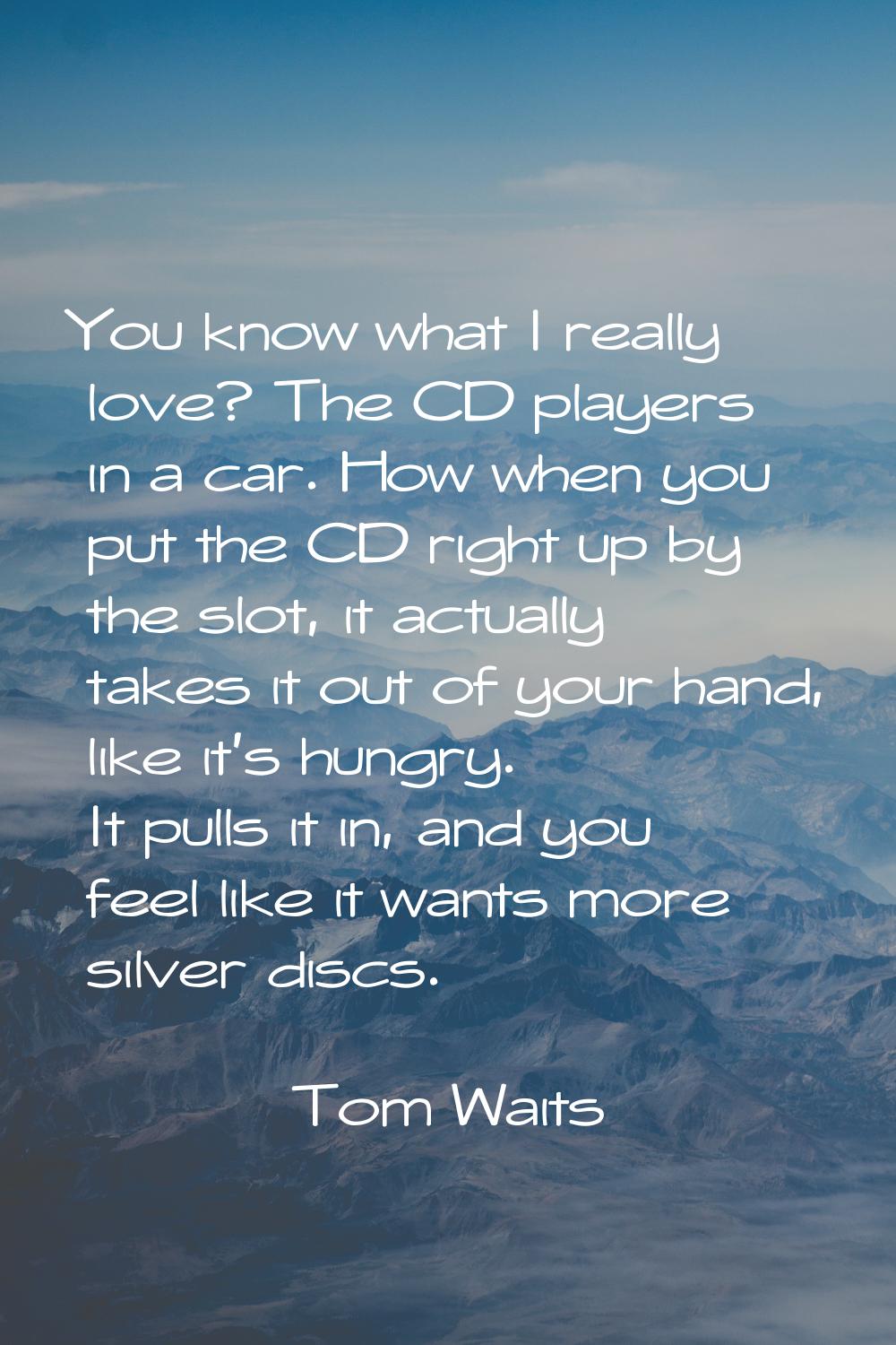 You know what I really love? The CD players in a car. How when you put the CD right up by the slot,
