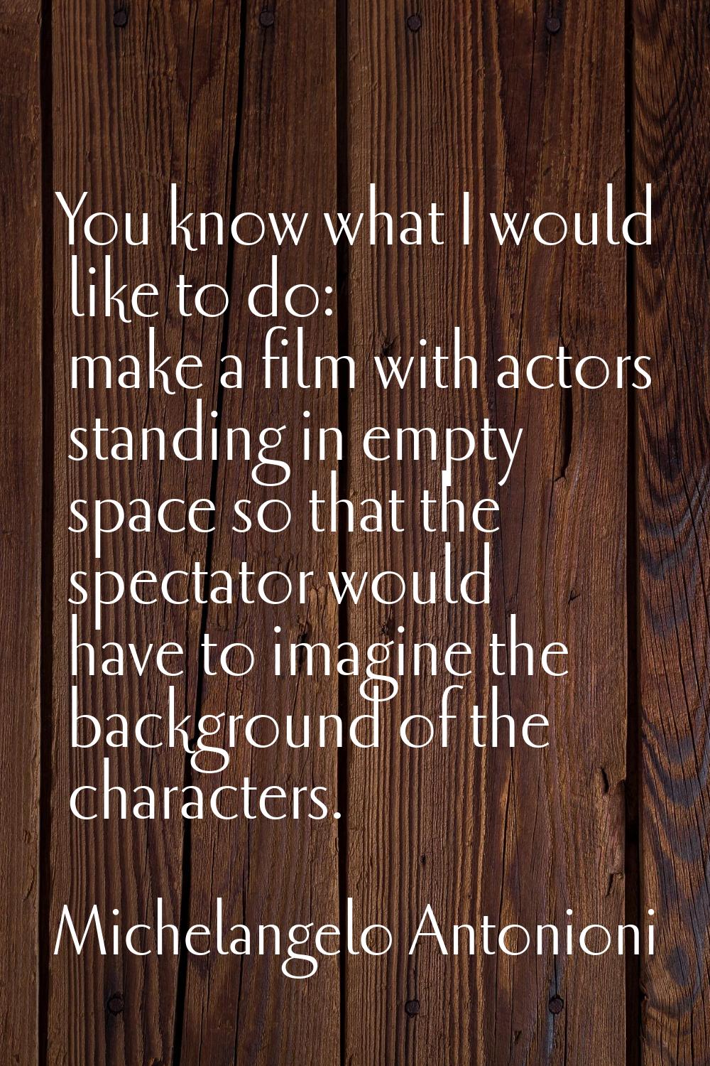 You know what I would like to do: make a film with actors standing in empty space so that the spect
