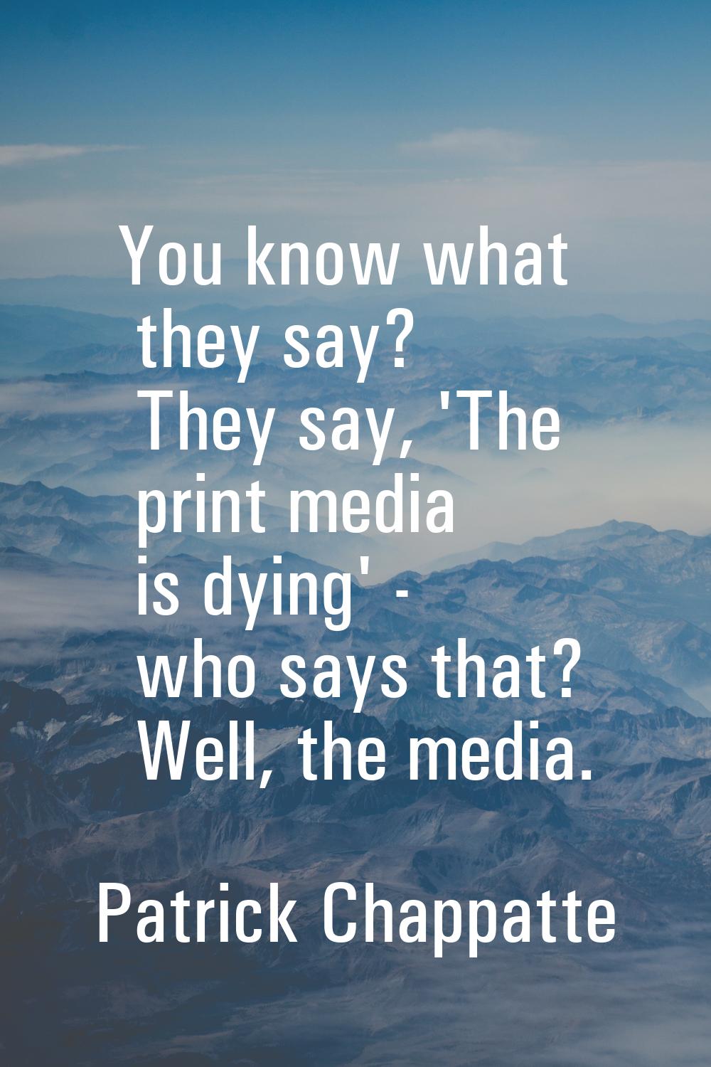 You know what they say? They say, 'The print media is dying' - who says that? Well, the media.