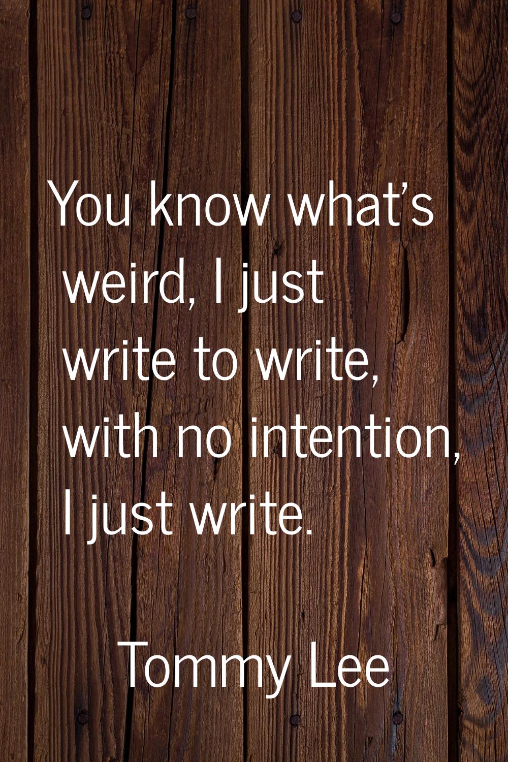 You know what's weird, I just write to write, with no intention, I just write.