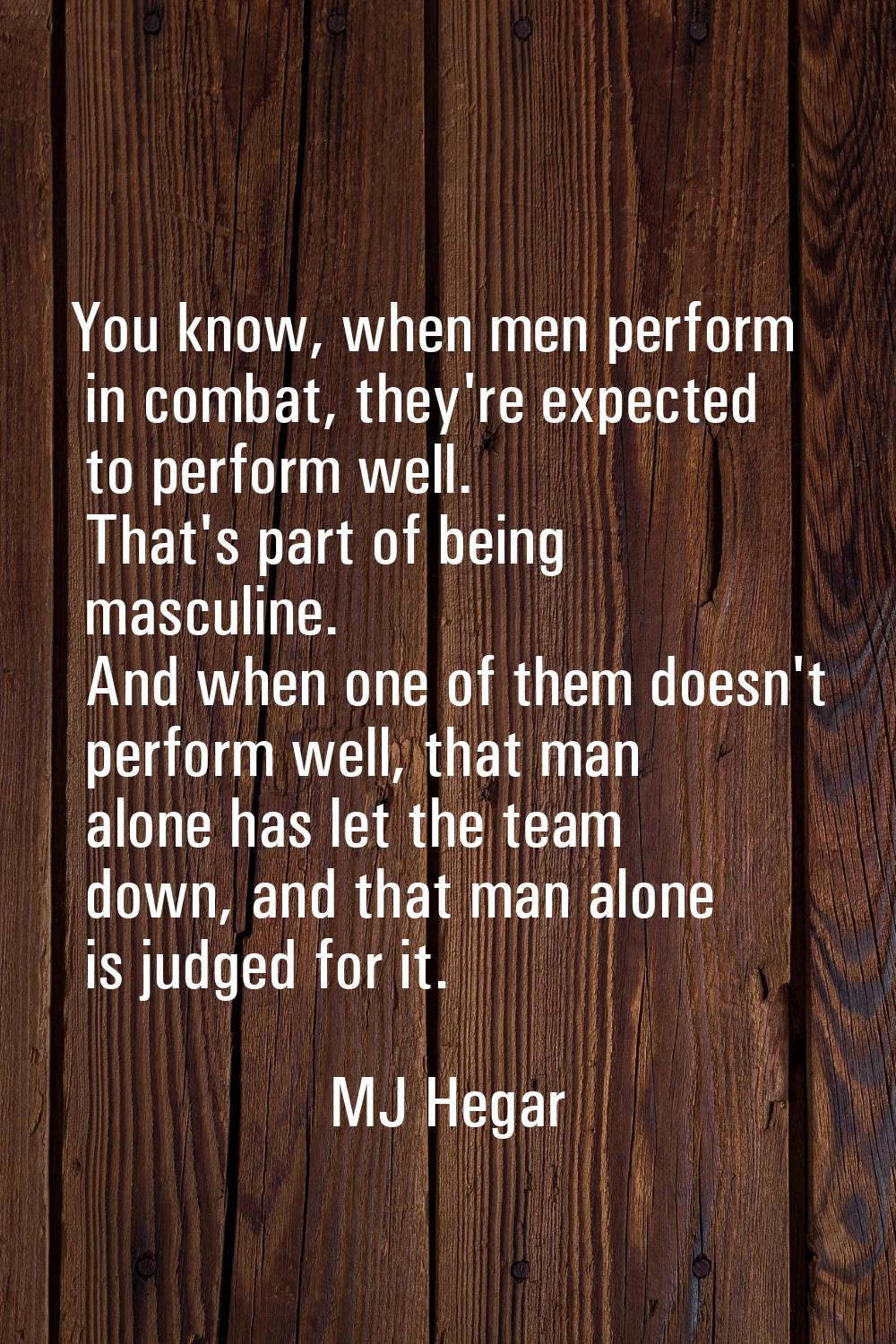 You know, when men perform in combat, they're expected to perform well. That's part of being mascul
