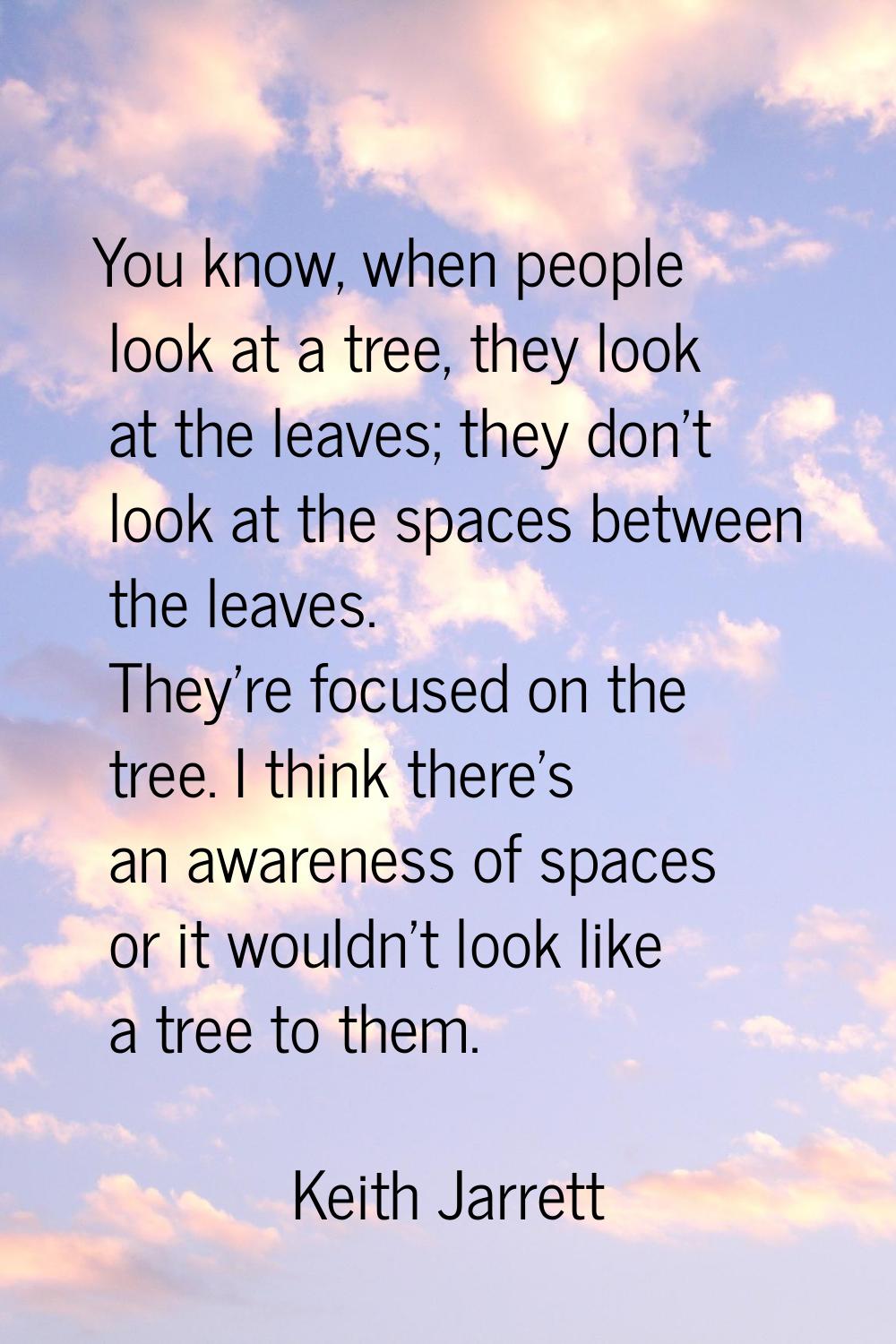 You know, when people look at a tree, they look at the leaves; they don't look at the spaces betwee