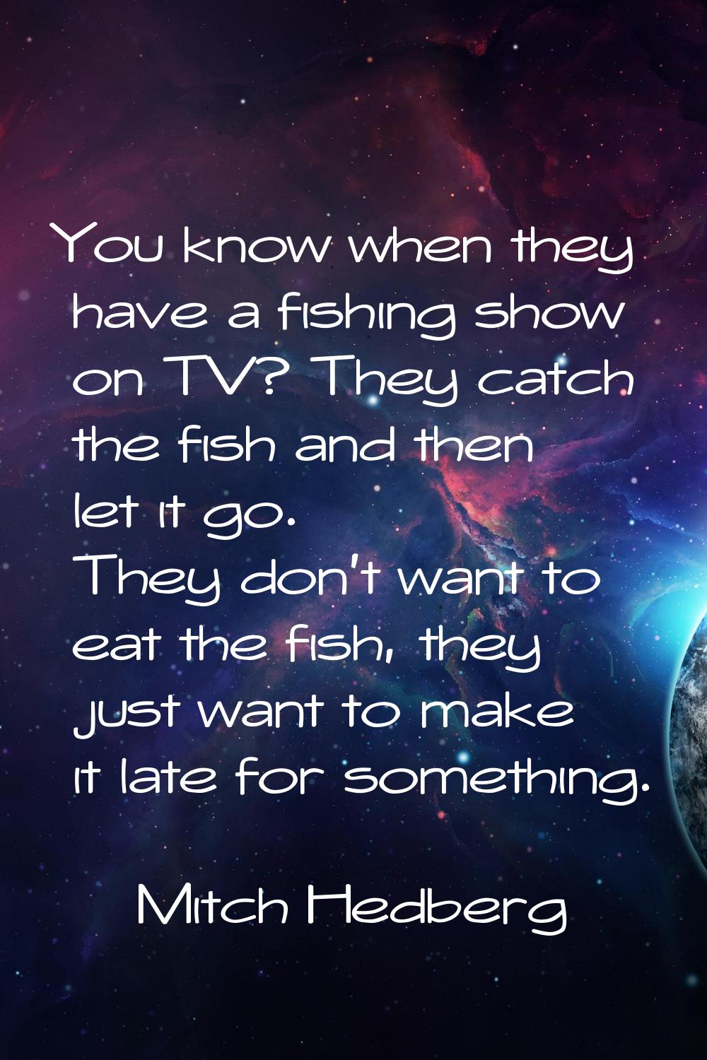 You know when they have a fishing show on TV? They catch the fish and then let it go. They don't wa