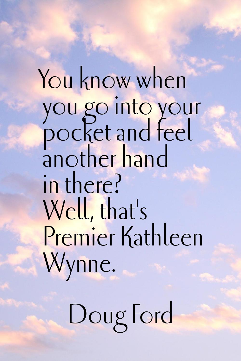 You know when you go into your pocket and feel another hand in there? Well, that's Premier Kathleen