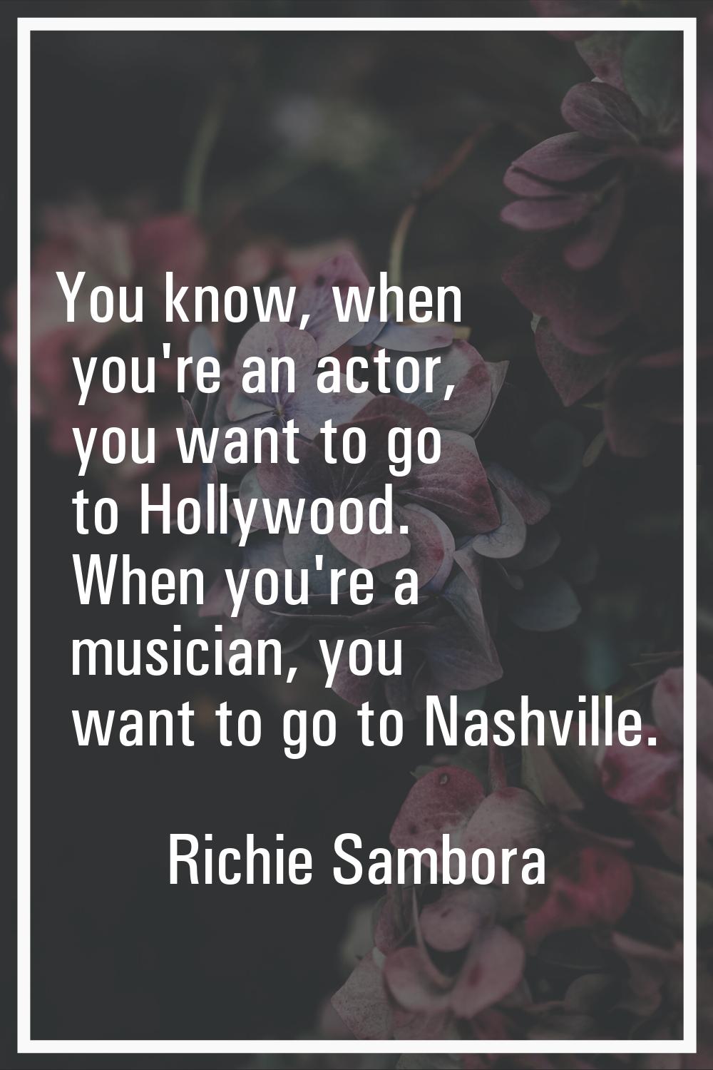 You know, when you're an actor, you want to go to Hollywood. When you're a musician, you want to go