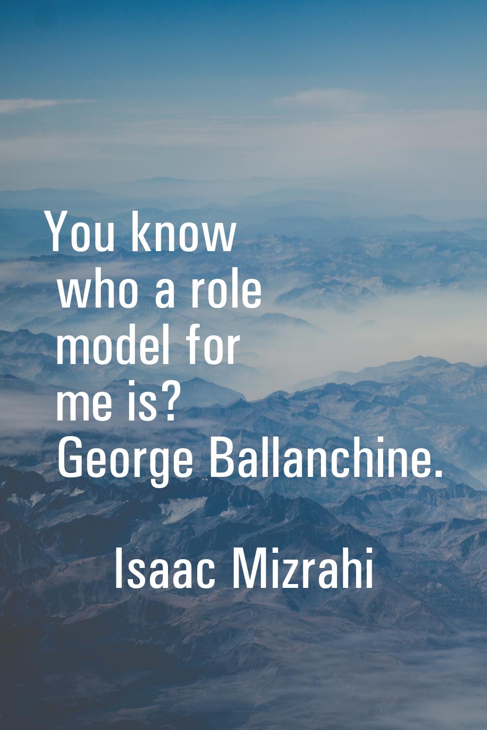 You know who a role model for me is? George Ballanchine.