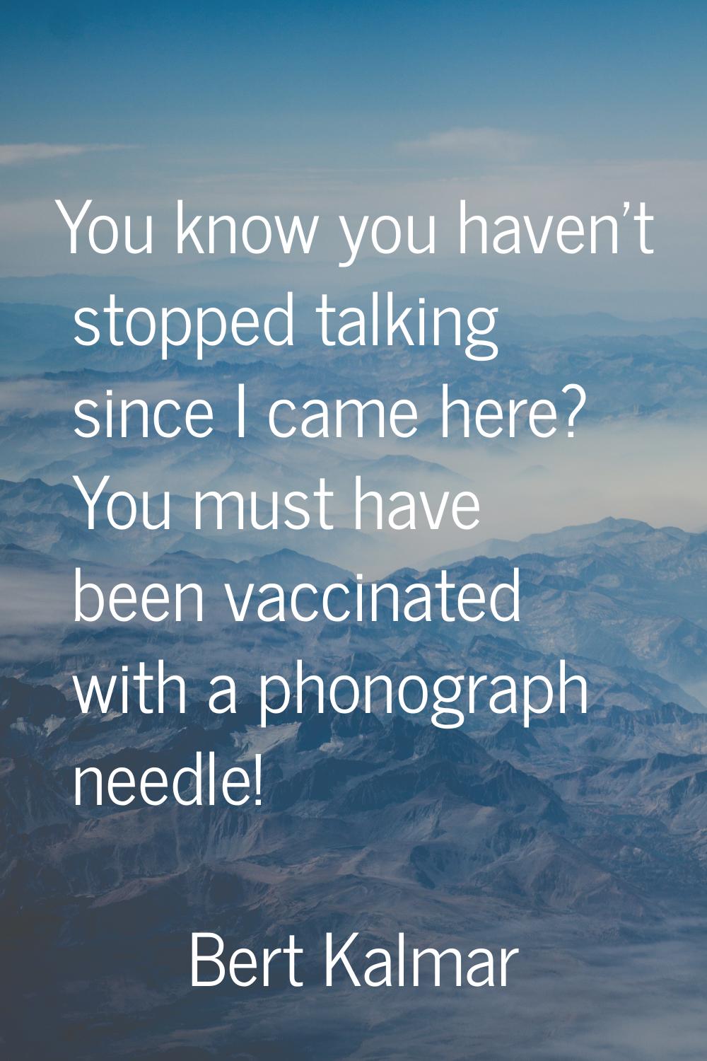 You know you haven't stopped talking since I came here? You must have been vaccinated with a phonog