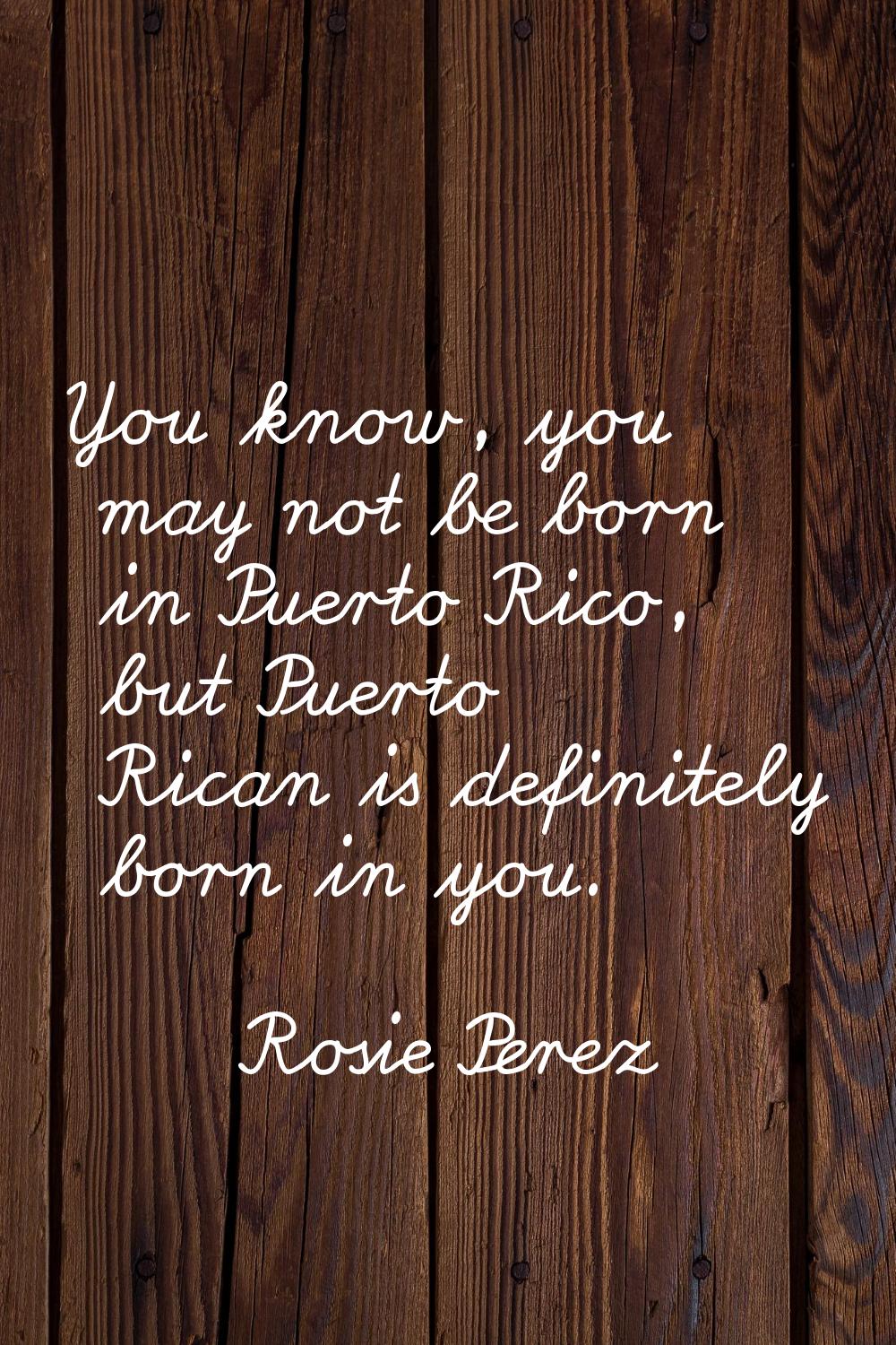 You know, you may not be born in Puerto Rico, but Puerto Rican is definitely born in you.