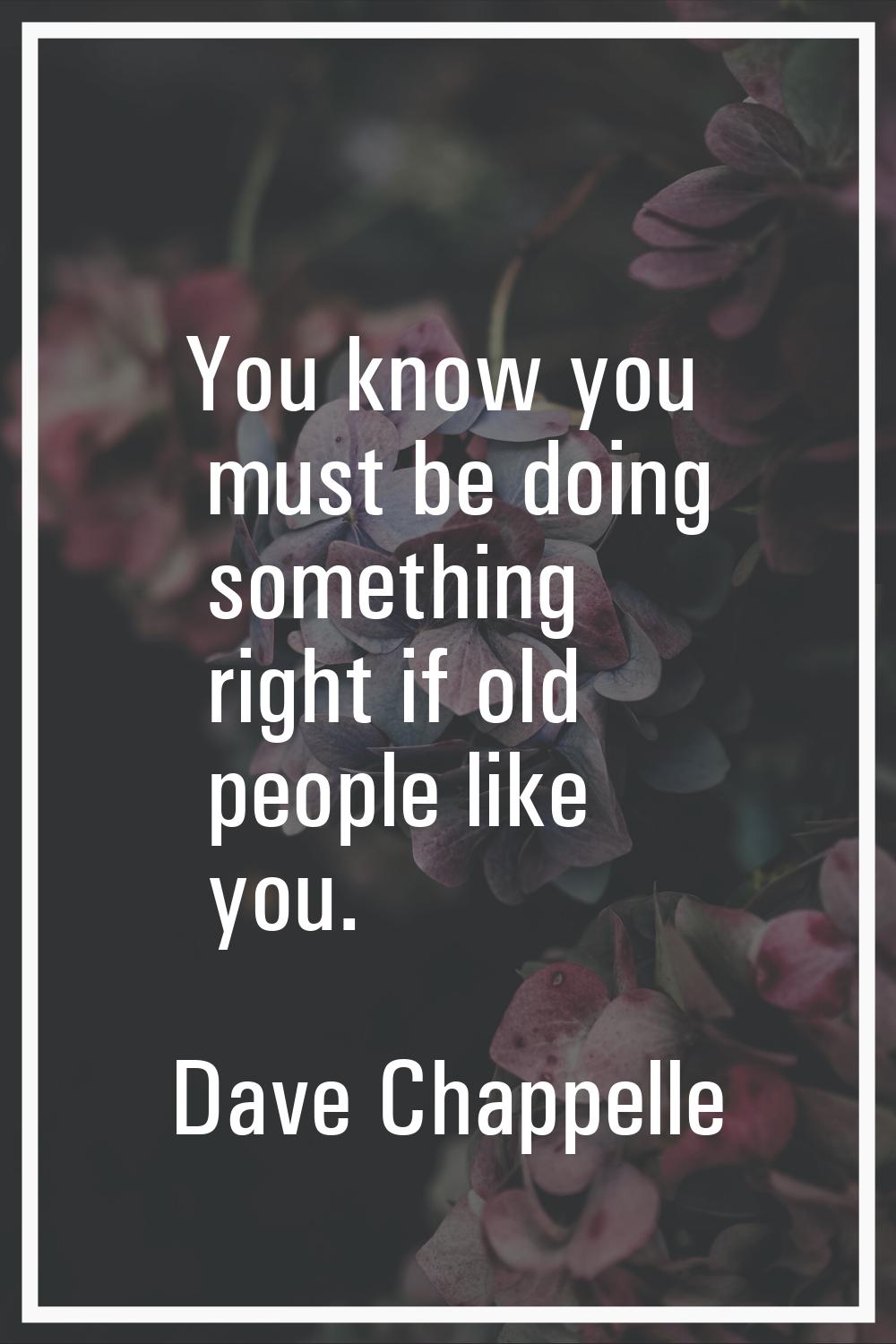 You know you must be doing something right if old people like you.
