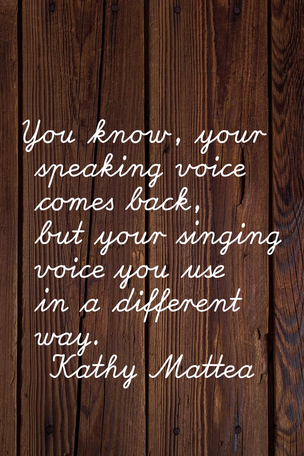 You know, your speaking voice comes back, but your singing voice you use in a different way.