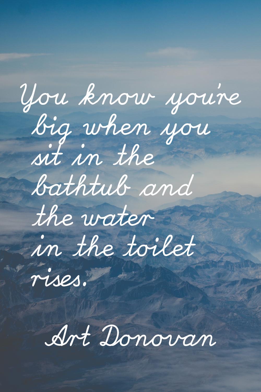 You know you're big when you sit in the bathtub and the water in the toilet rises.