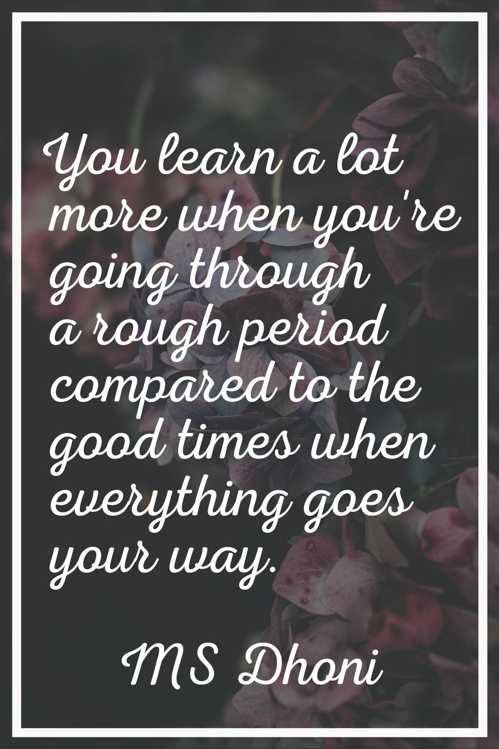 You learn a lot more when you're going through a rough period compared to the good times when every