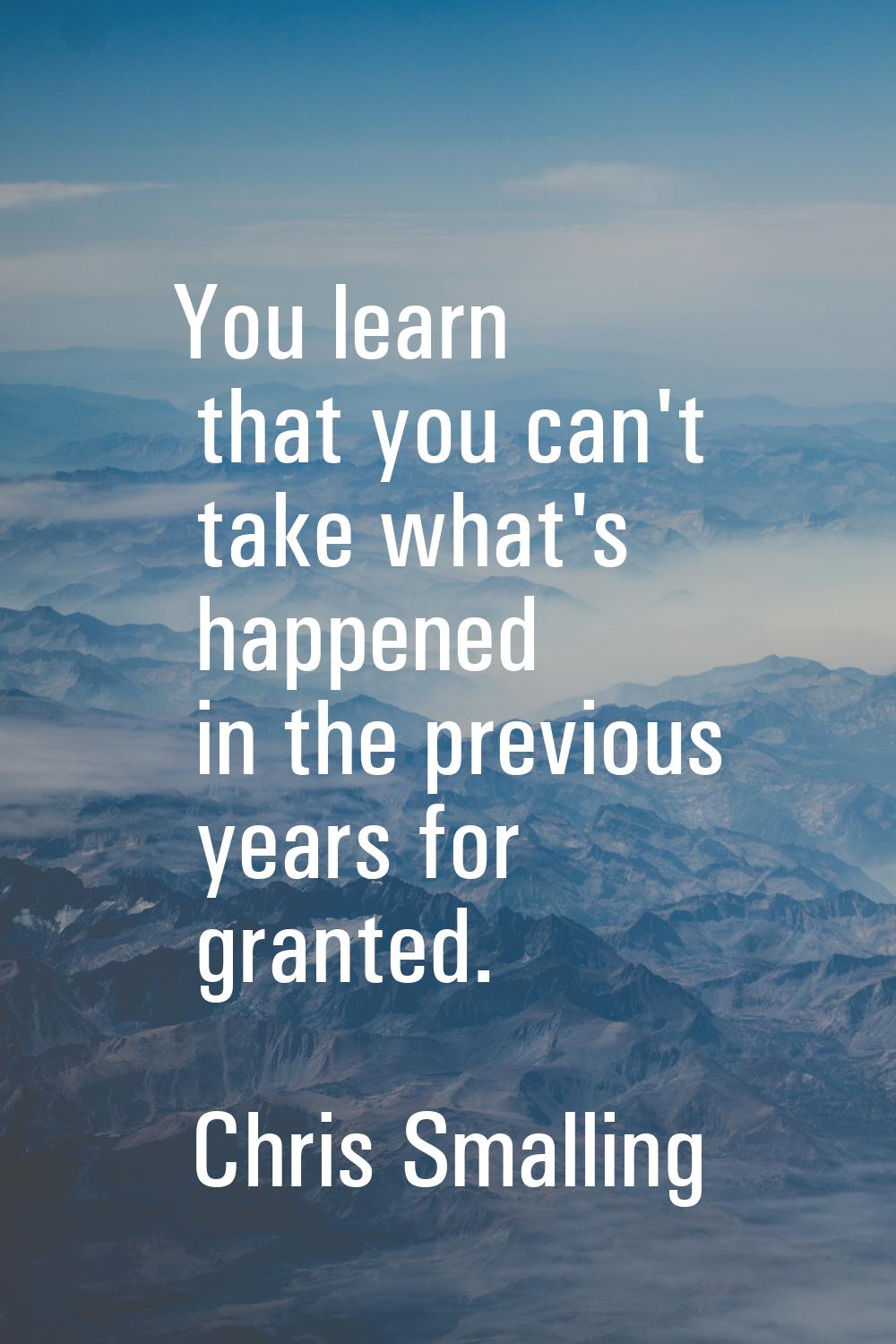 You learn that you can't take what's happened in the previous years for granted.