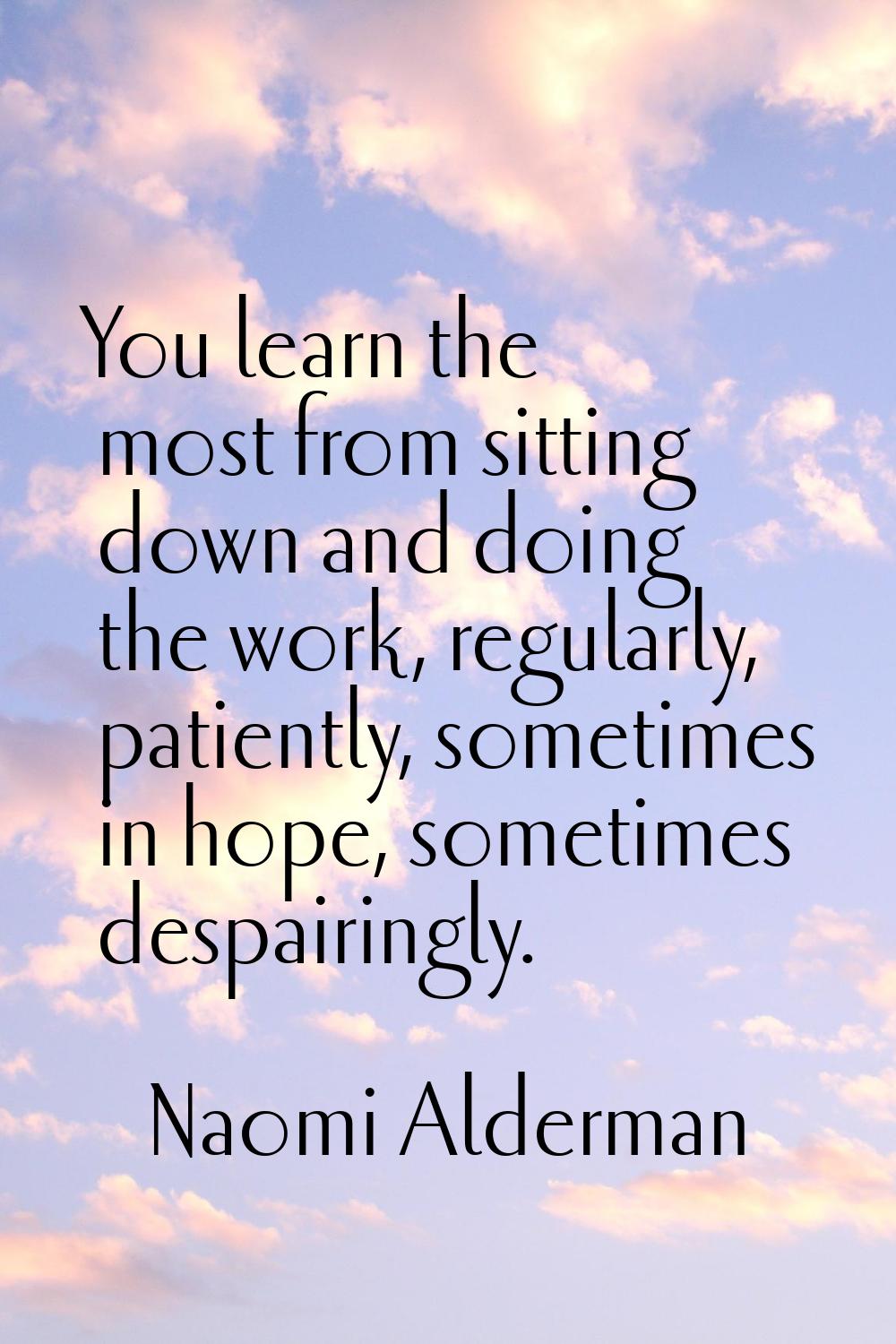 You learn the most from sitting down and doing the work, regularly, patiently, sometimes in hope, s