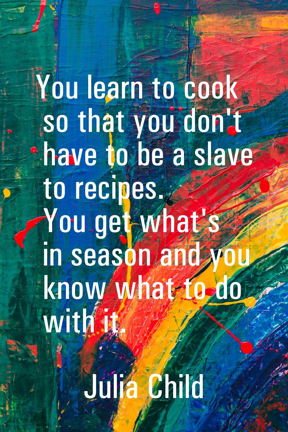 You learn to cook so that you don't have to be a slave to recipes. You get what's in season and you