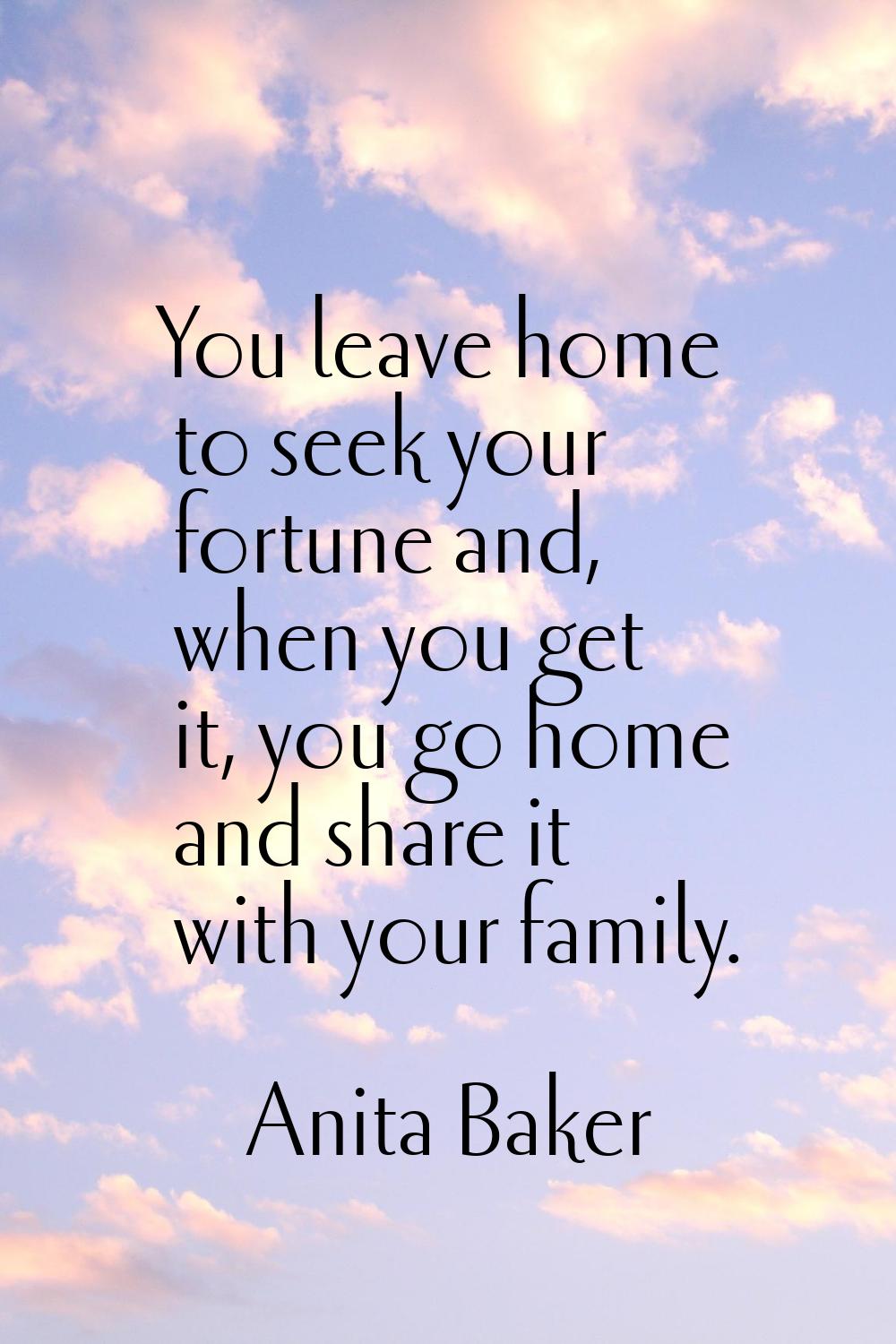You leave home to seek your fortune and, when you get it, you go home and share it with your family