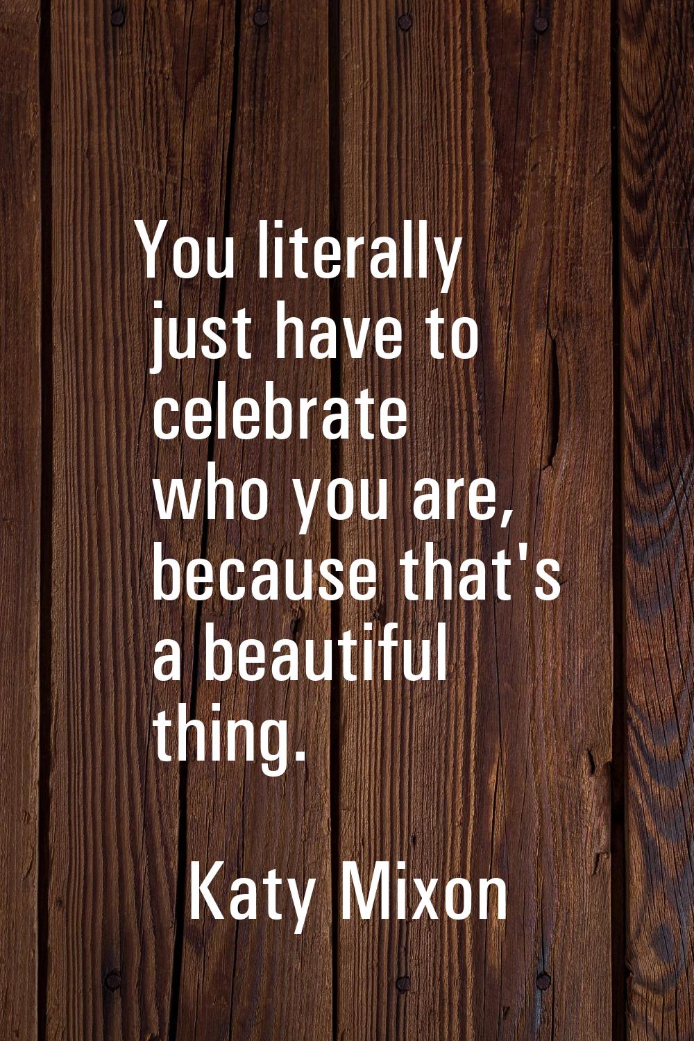You literally just have to celebrate who you are, because that's a beautiful thing.