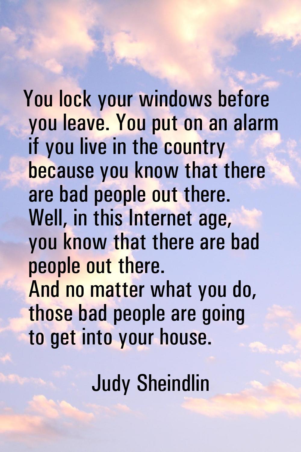 You lock your windows before you leave. You put on an alarm if you live in the country because you 