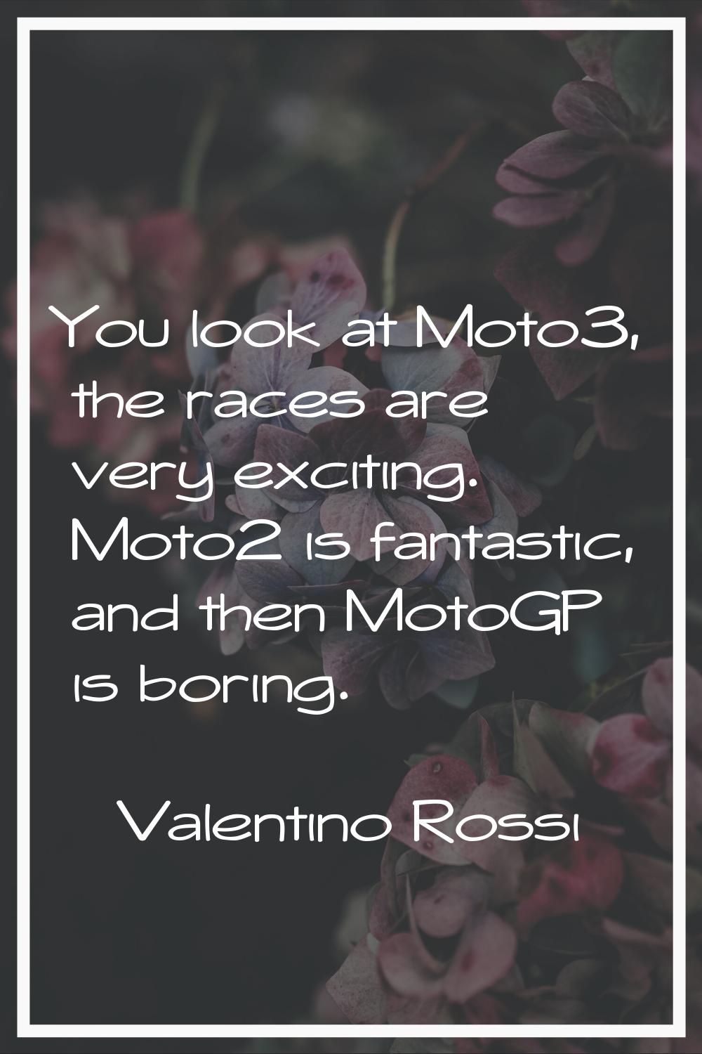 You look at Moto3, the races are very exciting. Moto2 is fantastic, and then MotoGP is boring.
