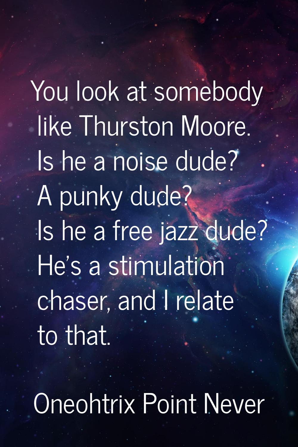 You look at somebody like Thurston Moore. Is he a noise dude? A punky dude? Is he a free jazz dude?