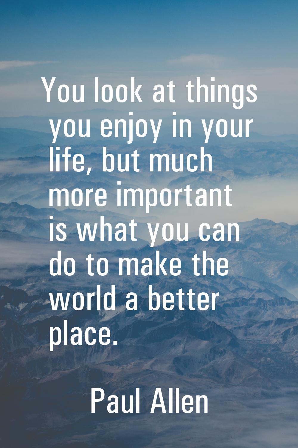 You look at things you enjoy in your life, but much more important is what you can do to make the w