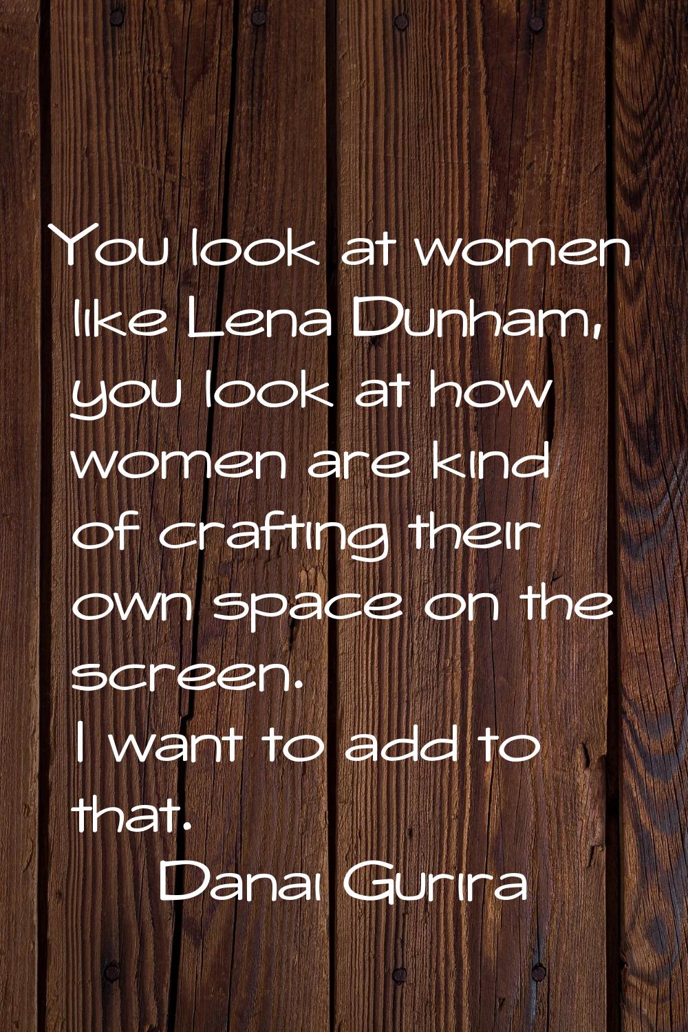 You look at women like Lena Dunham, you look at how women are kind of crafting their own space on t