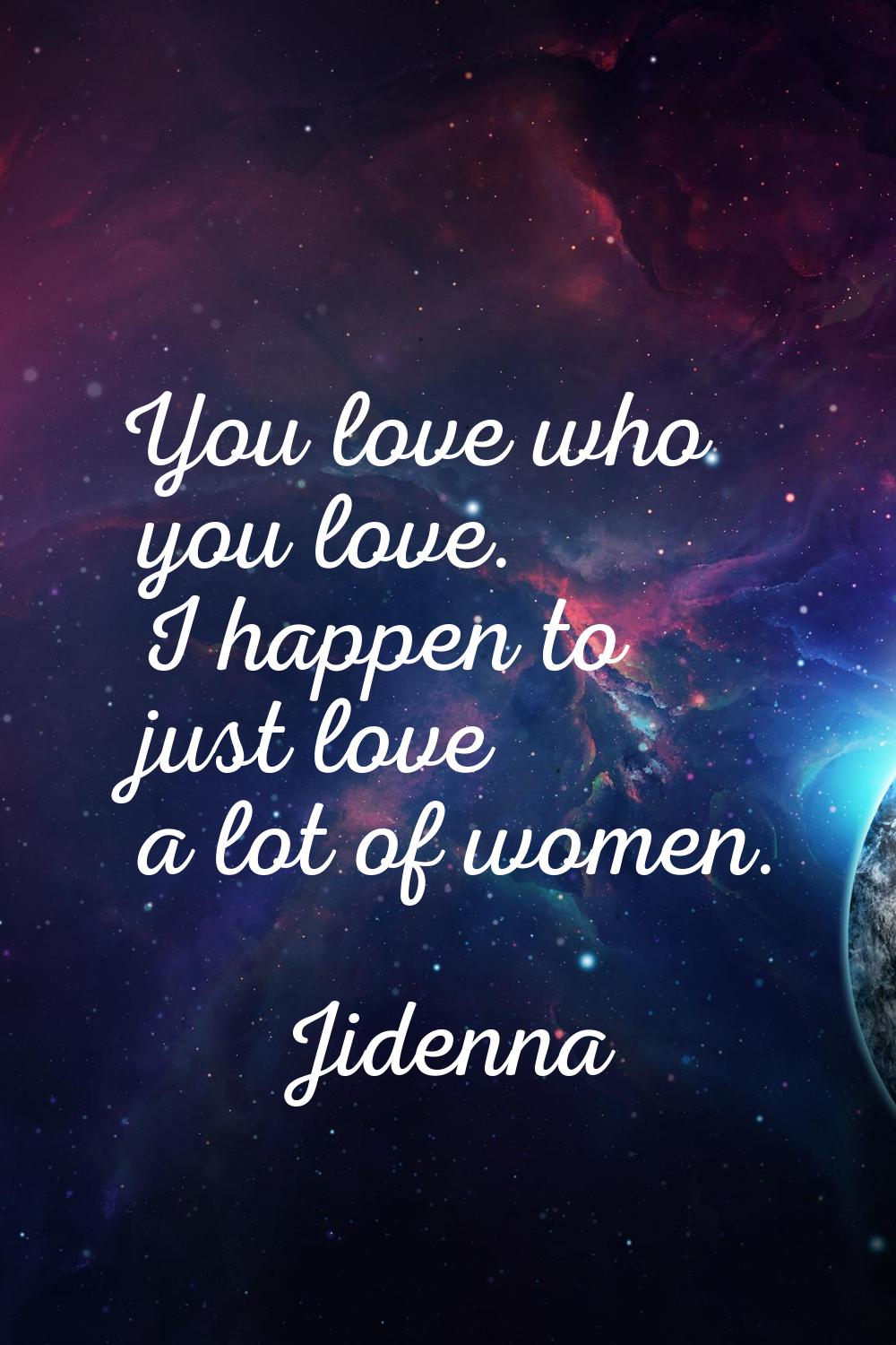You love who you love. I happen to just love a lot of women.